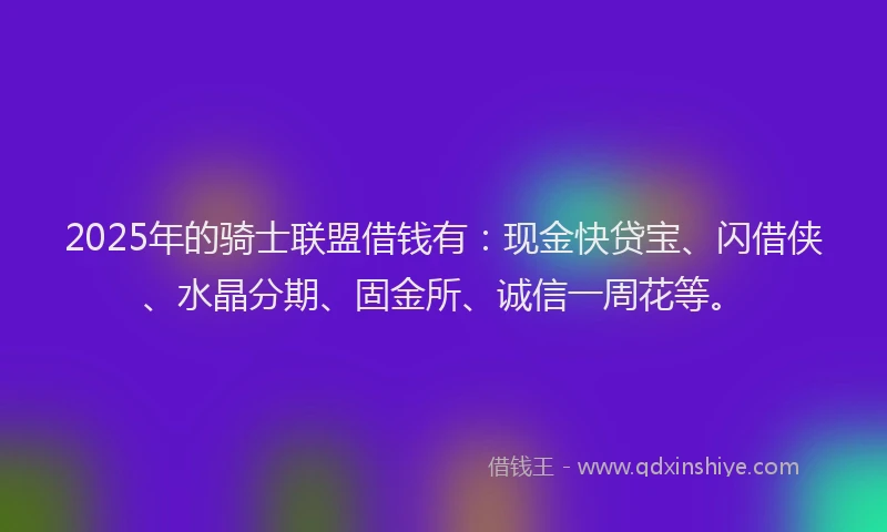 2025年的骑士联盟借钱有：现金快贷宝、闪借侠、水晶分期、固金所、诚信一周花等。
