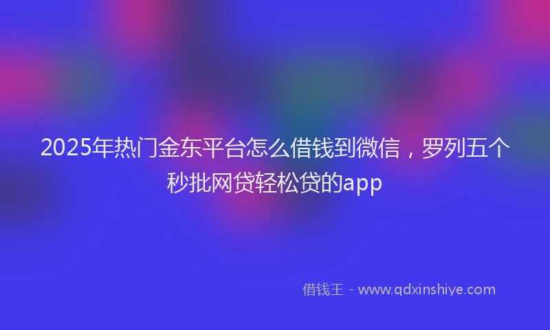 2025年热门金东平台怎么借钱到微信，罗列五个秒批网贷轻松贷的app