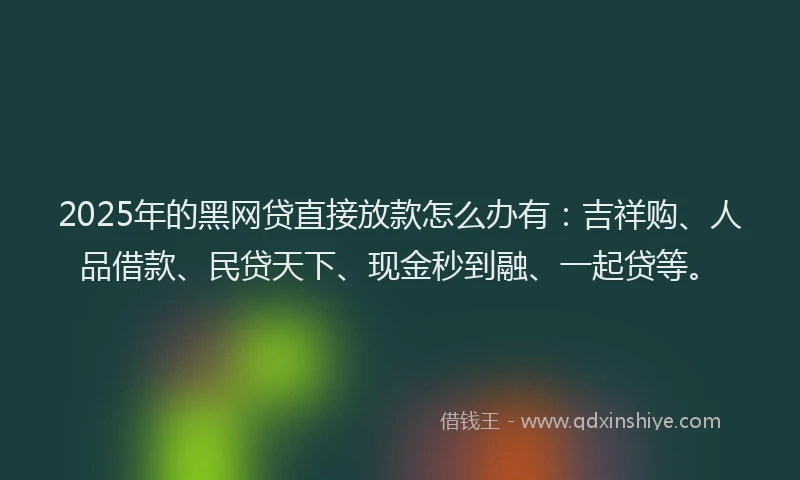 2025年的黑网贷直接放款怎么办有：吉祥购、人品借款、民贷天下、现金秒到融、一起贷等。