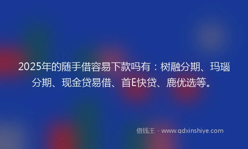 2025年的随手借容易下款吗有：树融分期、玛瑙分期、现金贷易借、首E快贷、鹿优选等。