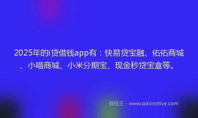 2025年的i贷借钱app有：快易贷宝融、佑佑商城、小喵商城、小米分期宝、现金秒贷宝盒等。
