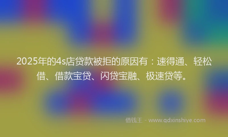 2025年的4s店贷款被拒的原因有:速得通、轻松借、借款宝贷、闪贷宝融、极速贷等。