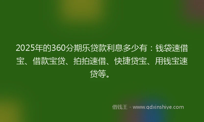 2025年的360分期乐贷款利息多少有：钱袋速借宝、借款宝贷、拍拍速借、快捷贷宝、用钱宝速贷等。