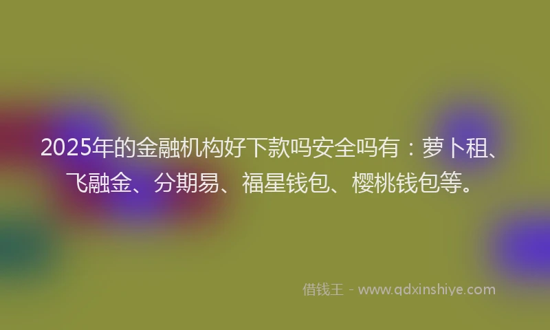 2025年的金融机构好下款吗安全吗有：萝卜租、飞融金、分期易、福星钱包、樱桃钱包等。