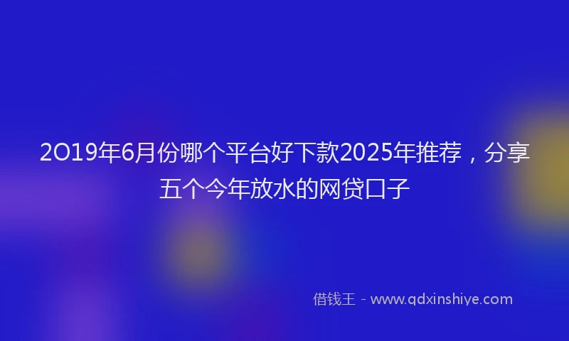 2O19年6月份哪个平台好下款2025年推荐，分享五个今年放水的网贷口子