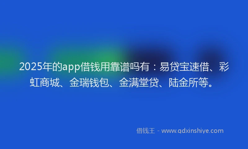 2025年的app借钱用靠谱吗有：易贷宝速借、彩虹商城、金瑞钱包、金满堂贷、陆金所等。