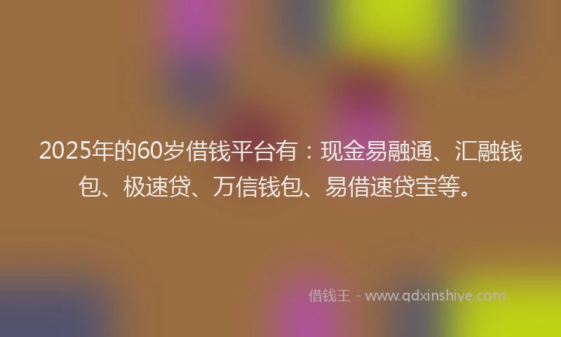 2025年的60岁借钱平台有：现金易融通、汇融钱包、极速贷、万信钱包、易借速贷宝等。