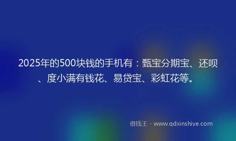 2025年的500块钱的手机有：甄宝分期宝、还呗、度小满有钱花、易贷宝、彩虹花等。