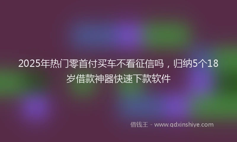 2025年热门零首付买车不看征信吗，归纳5个18岁借款神器快速下款软件