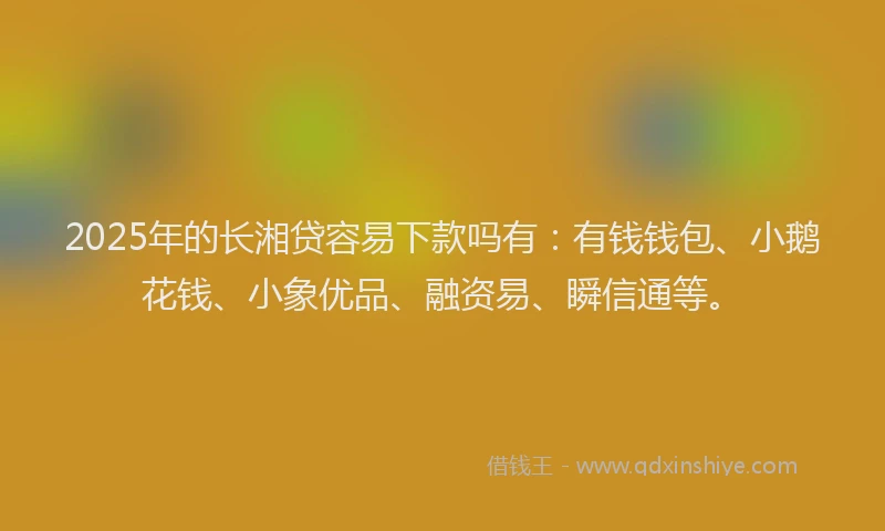 2025年的长湘贷容易下款吗有：有钱钱包、小鹅花钱、小象优品、融资易、瞬信通等。