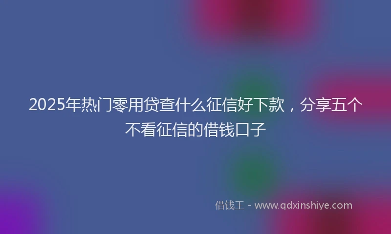 2025年热门零用贷查什么征信好下款，分享五个不看征信的借钱口子