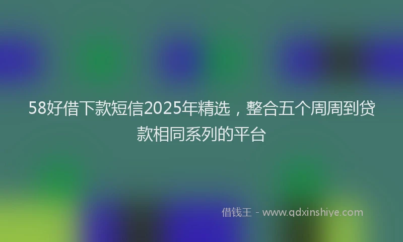 58好借下款短信2025年精选，整合五个周周到贷款相同系列的平台