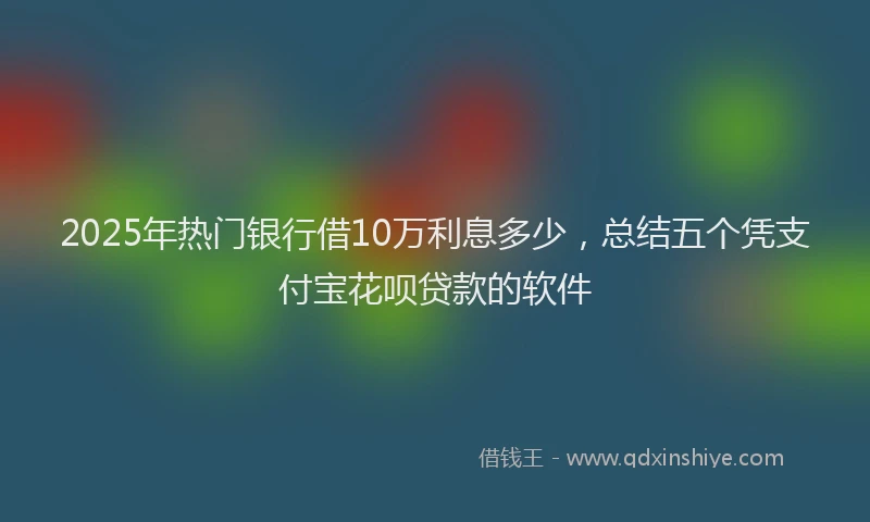 2025年热门银行借10万利息多少，总结五个凭支付宝花呗贷款的软件