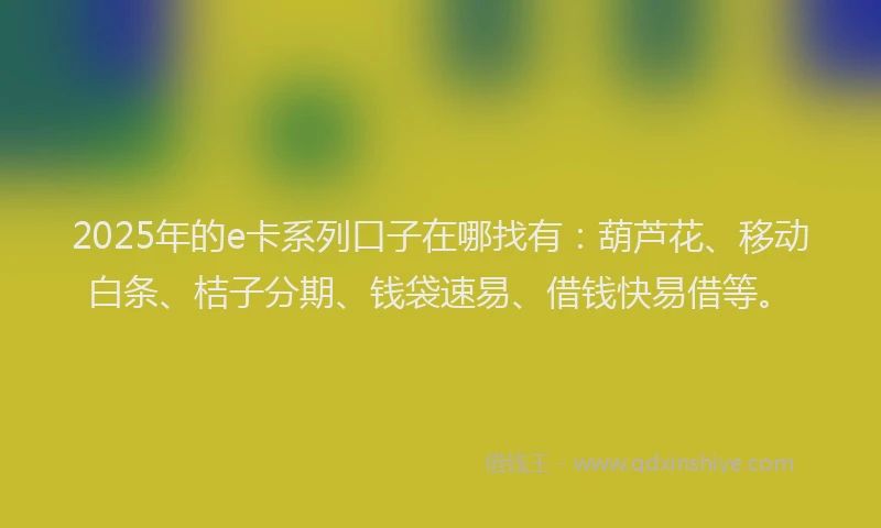 2025年的e卡系列口子在哪找有：葫芦花、移动白条、桔子分期、钱袋速易、借钱快易借等。