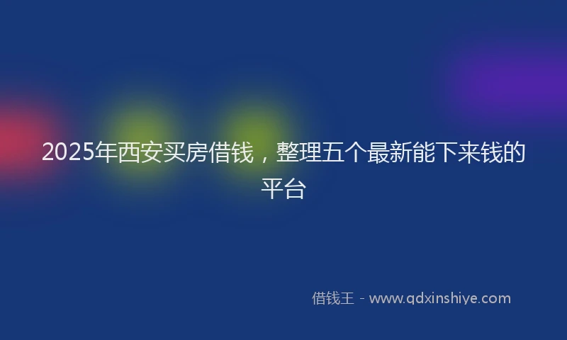 2025年西安买房借钱，整理五个最新能下来钱的平台