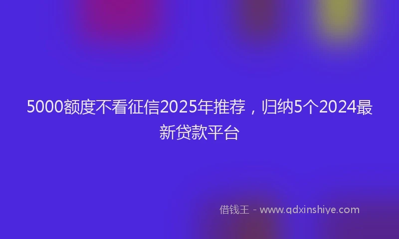 5000额度不看征信2025年推荐，归纳5个2024最新贷款平台