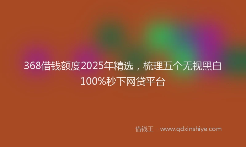 368借钱额度2025年精选，梳理五个无视黑白100%秒下网贷平台
