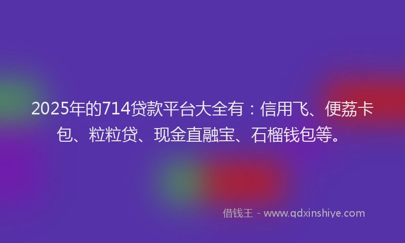 2025年的714贷款平台大全有：信用飞、便荔卡包、粒粒贷、现金直融宝、石榴钱包等。