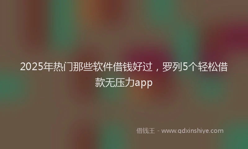 2025年热门那些软件借钱好过，罗列5个轻松借款无压力app