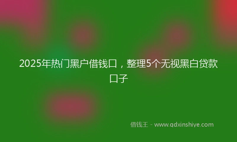 2025年热门黑户借钱口，整理5个无视黑白贷款口子