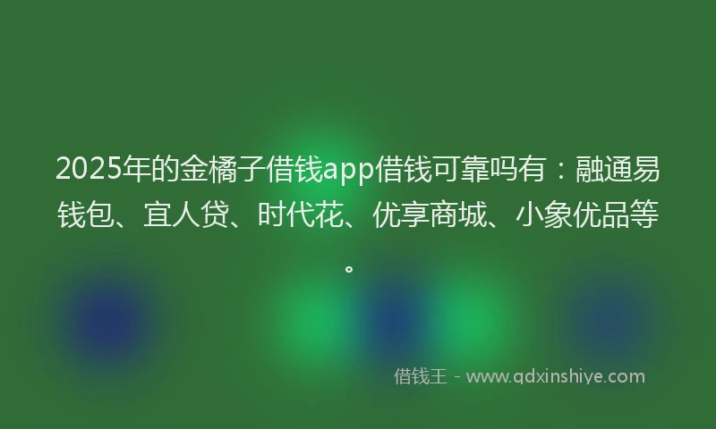 2025年的金橘子借钱app借钱可靠吗有：融通易钱包、宜人贷、时代花、优享商城、小象优品等。