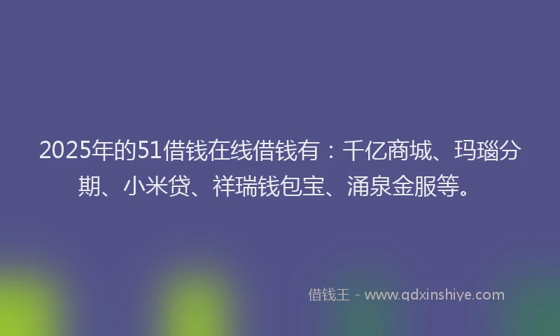 2025年的51借钱在线借钱有：千亿商城、玛瑙分期、小米贷、祥瑞钱包宝、涌泉金服等。