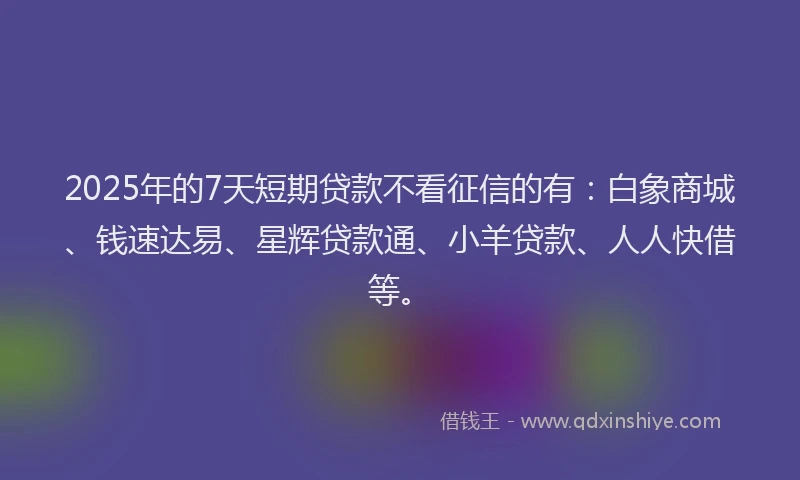 2025年的7天短期贷款不看征信的有：白象商城、钱速达易、星辉贷款通、小羊贷款、人人快借等。