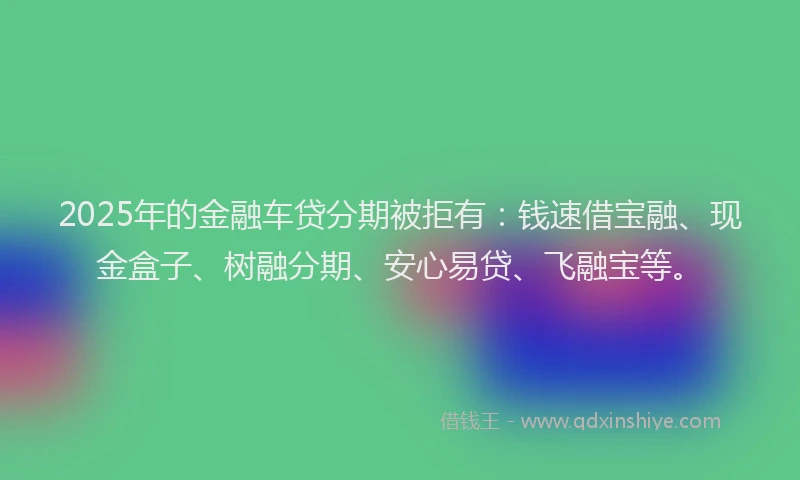 2025年的金融车贷分期被拒有：钱速借宝融、现金盒子、树融分期、安心易贷、飞融宝等。