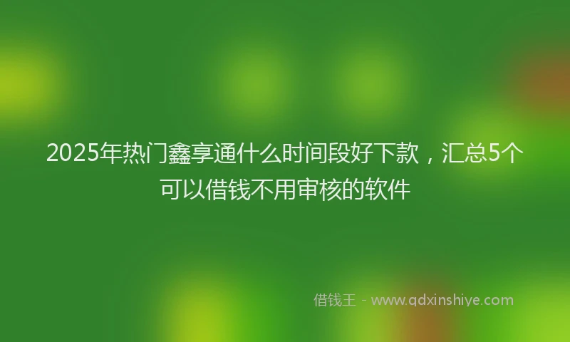 2025年热门鑫享通什么时间段好下款,汇总5个可以借钱不用审核的软件