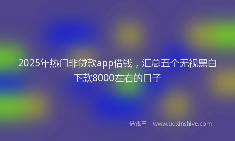 2025年热门非贷款app借钱，汇总五个无视黑白下款8000左右的口子