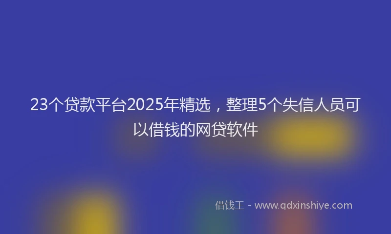 23个贷款平台2025年精选，整理5个失信人员可以借钱的网贷软件