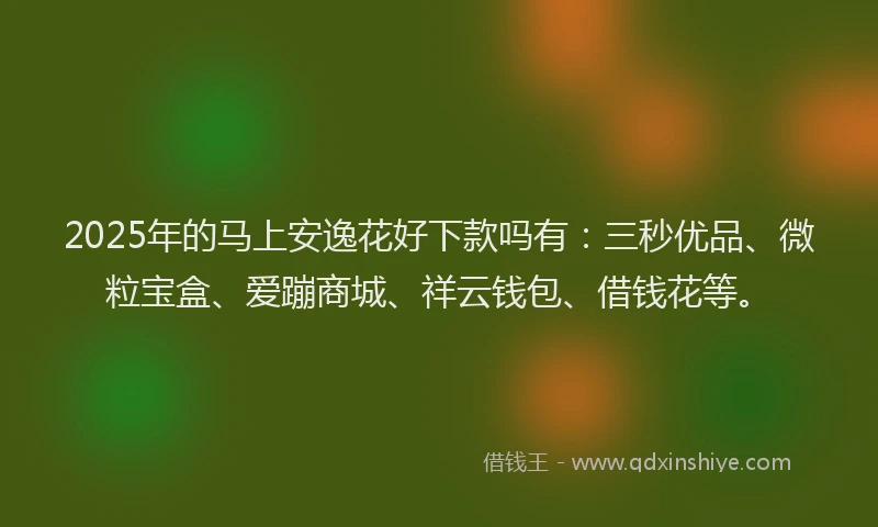 2025年的马上安逸花好下款吗有：三秒优品、微粒宝盒、爱蹦商城、祥云钱包、借钱花等。