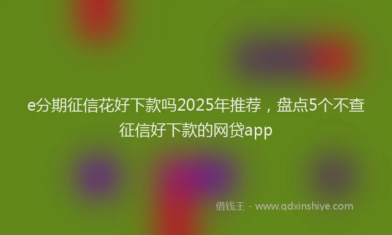 e分期征信花好下款吗2025年推荐，盘点5个不查征信好下款的网贷app