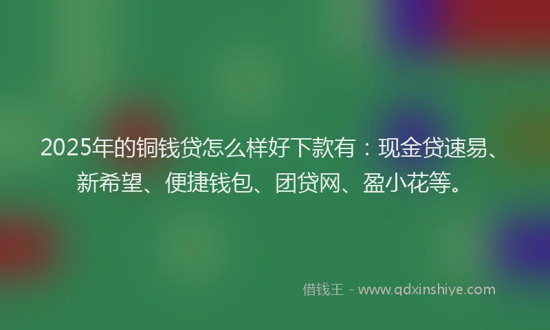 2025年的铜钱贷怎么样好下款有：现金贷速易、新希望、便捷钱包、团贷网、盈小花等。
