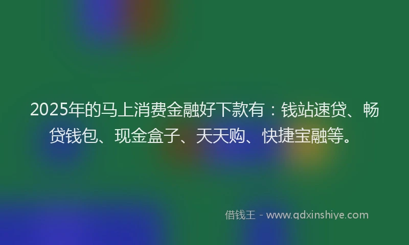 2025年的马上消费金融好下款有：钱站速贷、畅贷钱包、现金盒子、天天购、快捷宝融等。