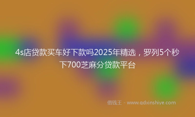 4s店贷款买车好下款吗2025年精选，罗列5个秒下700芝麻分贷款平台