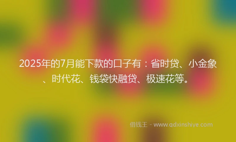2025年的7月能下款的口子有：省时贷、小金象、时代花、钱袋快融贷、极速花等。