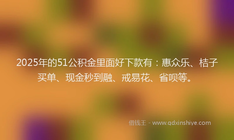 2025年的51公积金里面好下款有：惠众乐、桔子买单、现金秒到融、戒易花、省呗等。