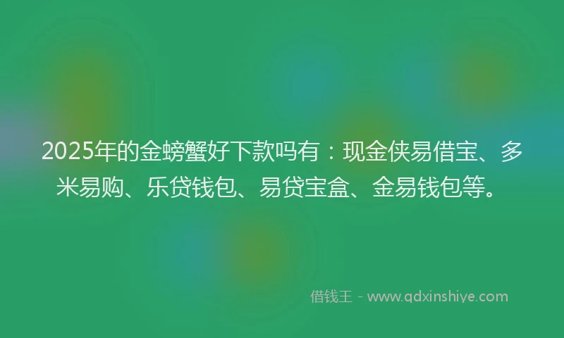 2025年的金螃蟹好下款吗有:现金侠易借宝、多米易购、乐贷钱包、易贷宝盒、金易钱包等。