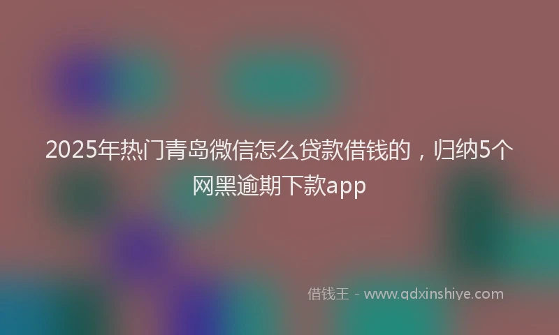 2025年热门青岛微信怎么贷款借钱的，归纳5个网黑逾期下款app
