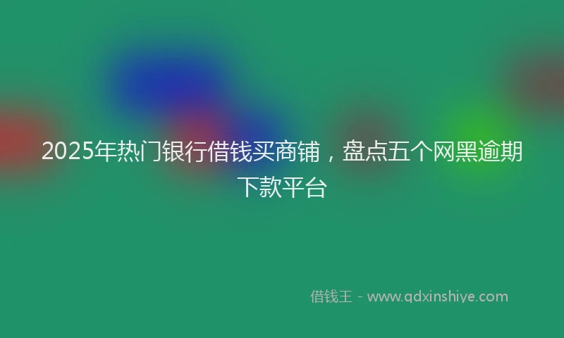 2025年热门银行借钱买商铺，盘点五个网黑逾期下款平台