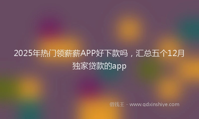 2025年热门领薪薪APP好下款吗，汇总五个12月独家贷款的app