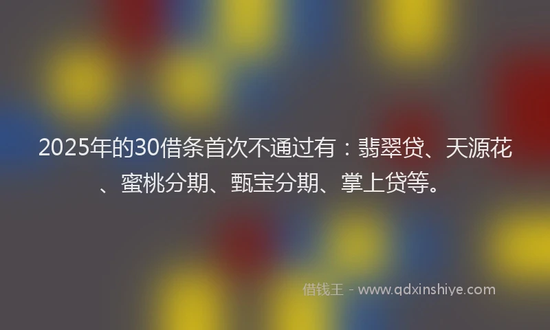 2025年的30借条首次不通过有：翡翠贷、天源花、蜜桃分期、甄宝分期、掌上贷等。