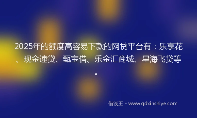 2025年的额度高容易下款的网贷平台有：乐享花、现金速贷、甄宝借、乐金汇商城、星海飞贷等。