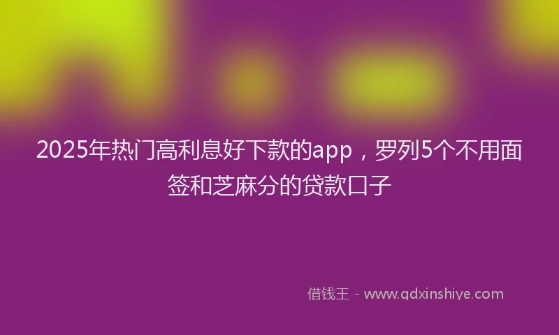 2025年热门高利息好下款的app，罗列5个不用面签和芝麻分的贷款口子