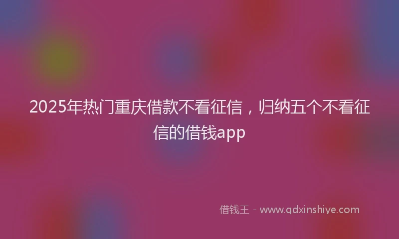 2025年热门重庆借款不看征信，归纳五个不看征信的借钱app