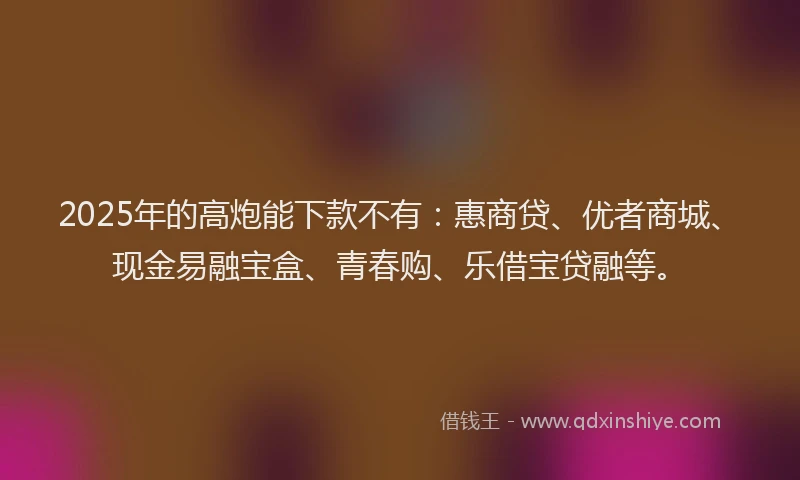 2025年的高炮能下款不有：惠商贷、优者商城、现金易融宝盒、青春购、乐借宝贷融等。