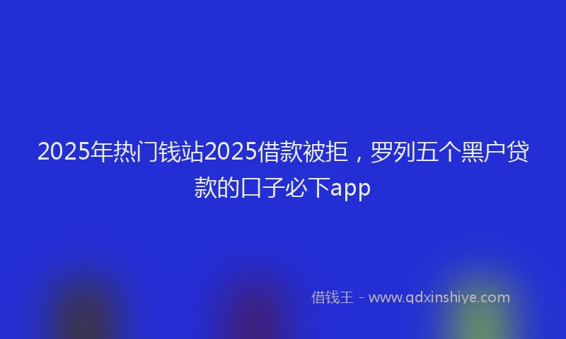 2025年热门钱站2025借款被拒，罗列五个黑户贷款的口子必下app