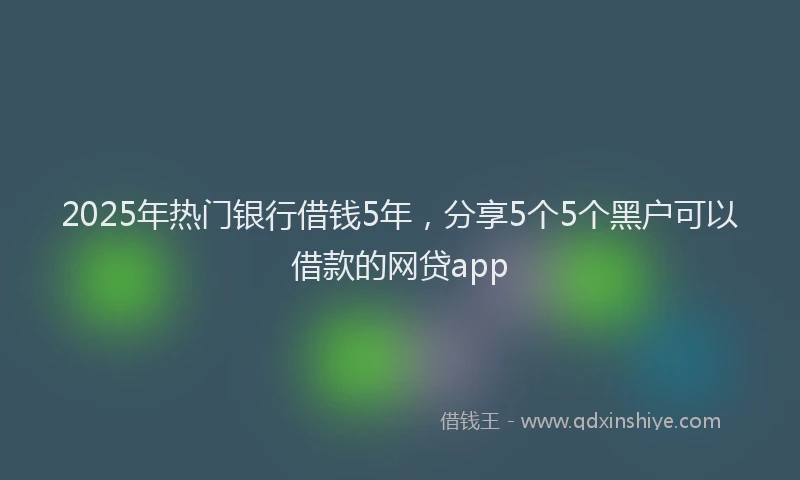 2025年热门银行借钱5年，分享5个5个黑户可以借款的网贷app