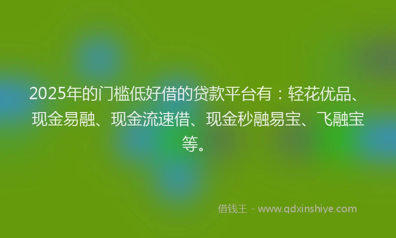 2025年的门槛低好借的贷款平台有：轻花优品、现金易融、现金流速借、现金秒融易宝、飞融宝等。